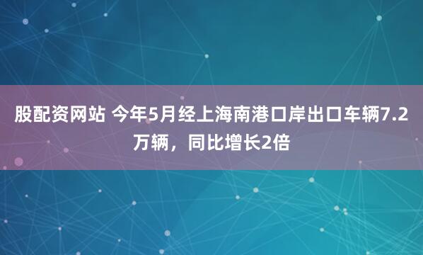 股配资网站 今年5月经上海南港口岸出口车辆7.2万辆，同比增长2倍