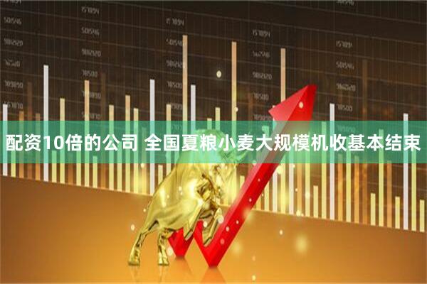 配资10倍的公司 全国夏粮小麦大规模机收基本结束
