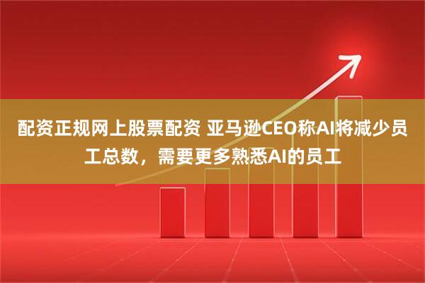 配资正规网上股票配资 亚马逊CEO称AI将减少员工总数，需要更多熟悉AI的员工