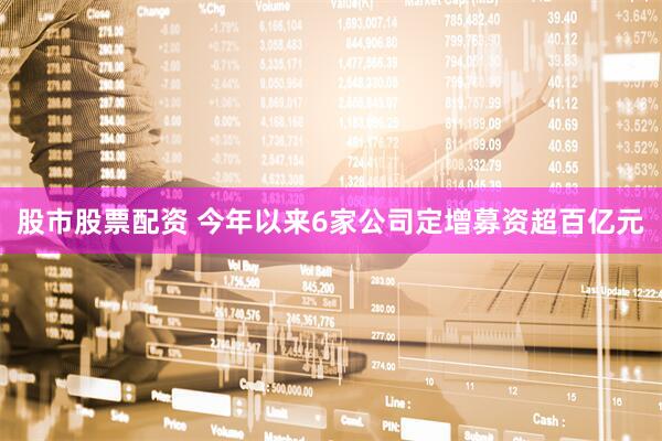 股市股票配资 今年以来6家公司定增募资超百亿元