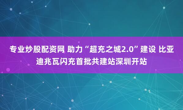 专业炒股配资网 助力“超充之城2.0”建设 比亚迪兆瓦闪充首批共建站深圳开站