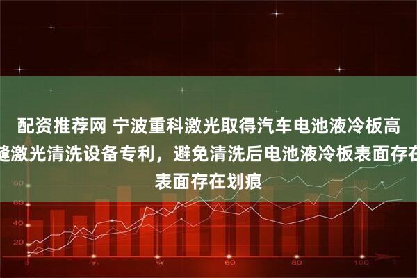 配资推荐网 宁波重科激光取得汽车电池液冷板高频焊缝激光清洗设备专利，避免清洗后电池液冷板表面存在划痕