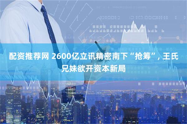 配资推荐网 2600亿立讯精密南下“抢筹”, 王氏兄妹欲开资本新局