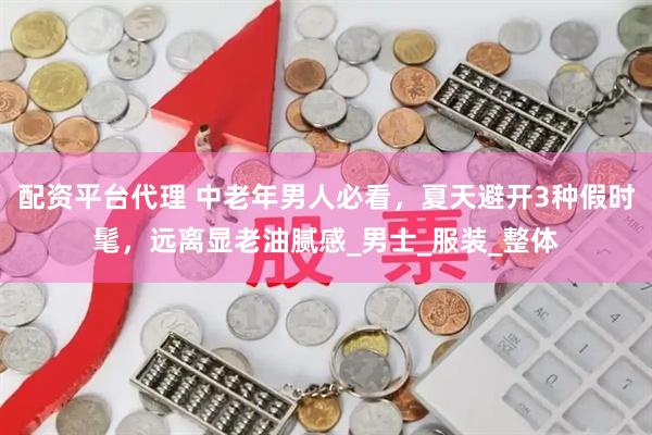 配资平台代理 中老年男人必看，夏天避开3种假时髦，远离显老油腻感_男士_服装_整体