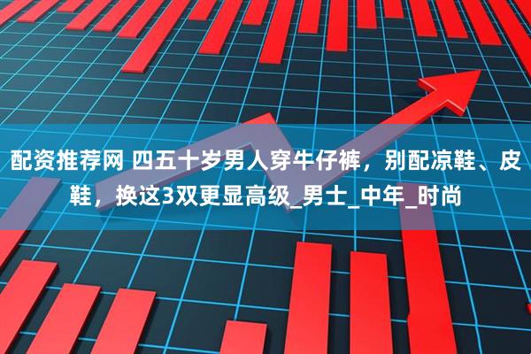 配资推荐网 四五十岁男人穿牛仔裤，别配凉鞋、皮鞋，换这3双更显高级_男士_中年_时尚