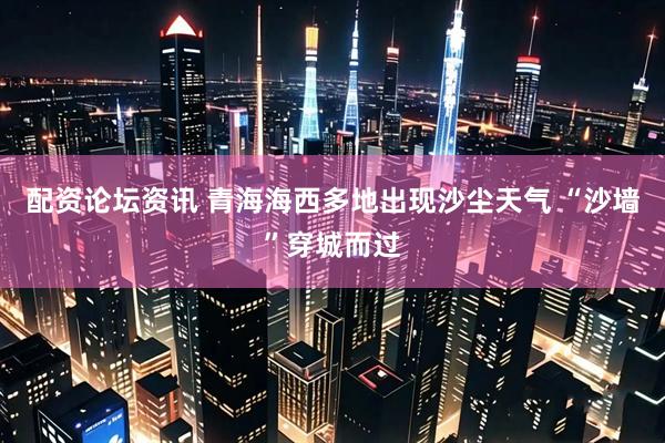 配资论坛资讯 青海海西多地出现沙尘天气 “沙墙”穿城而过