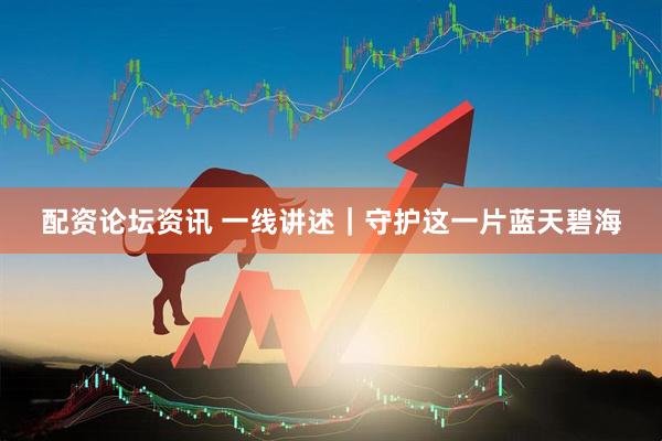 配资论坛资讯 一线讲述｜守护这一片蓝天碧海