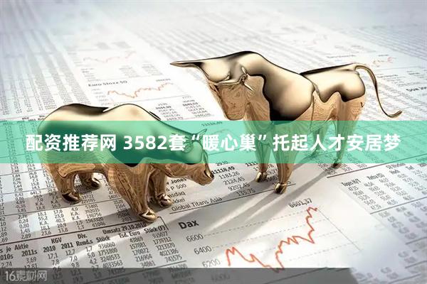 配资推荐网 3582套“暖心巢”托起人才安居梦