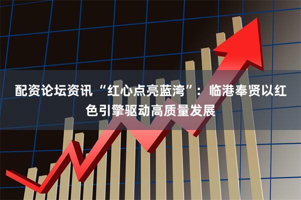 配资论坛资讯 “红心点亮蓝湾”：临港奉贤以红色引擎驱动高质量发展