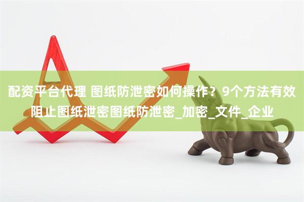 配资平台代理 图纸防泄密如何操作？9个方法有效阻止图纸泄密图纸防泄密_加密_文件_企业