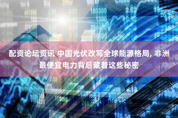 配资论坛资讯 中国光伏改写全球能源格局, 非洲最便宜电力背后藏着这些秘密