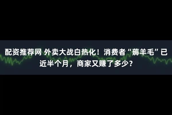 配资推荐网 外卖大战白热化！消费者“薅羊毛”已近半个月，商家又赚了多少？