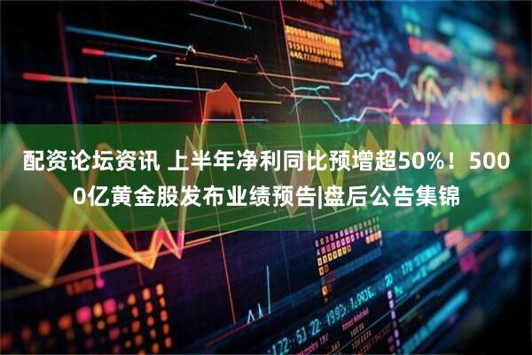配资论坛资讯 上半年净利同比预增超50%！5000亿黄金股发布业绩预告|盘后公告集锦