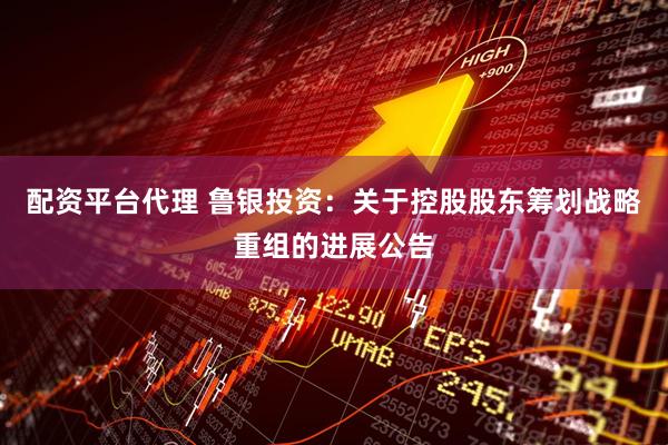配资平台代理 鲁银投资：关于控股股东筹划战略重组的进展公告