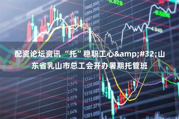 配资论坛资讯 “托”稳职工心&#32;山东省乳山市总工会开办暑期托管班