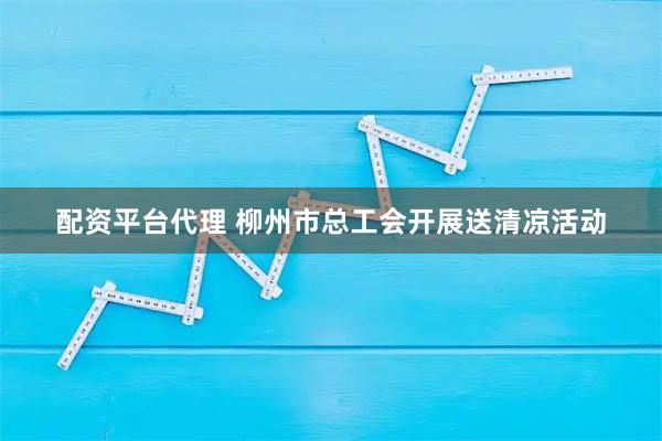 配资平台代理 柳州市总工会开展送清凉活动