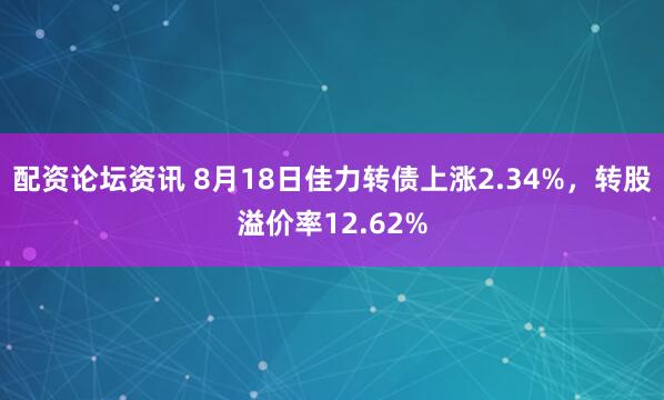 配资论坛资讯 8月18日佳力转债上涨2.34%，转股溢价率12.62%