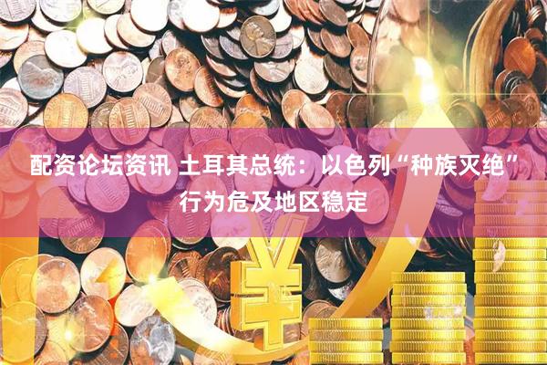 配资论坛资讯 土耳其总统：以色列“种族灭绝”行为危及地区稳定