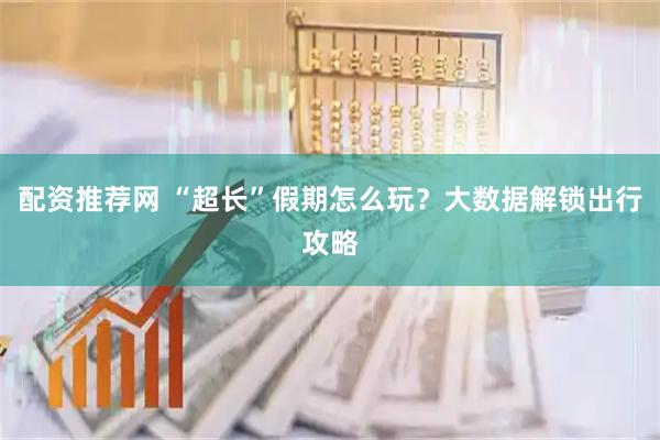 配资推荐网 “超长”假期怎么玩？大数据解锁出行攻略