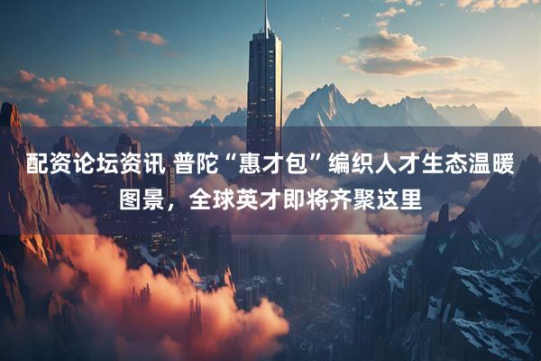 配资论坛资讯 普陀“惠才包”编织人才生态温暖图景，全球英才即将齐聚这里