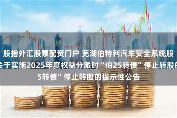 股指外汇股票配资门户 芜湖伯特利汽车安全系统股份有限公司关于实施2025年度权益分派时“伯25转债”停止转股的提示性公告