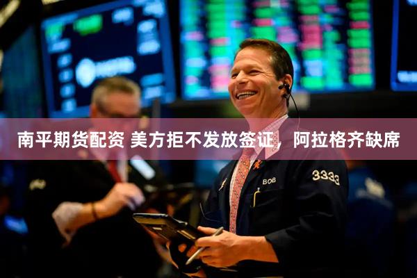 南平期货配资 美方拒不发放签证,阿拉格齐缺席
